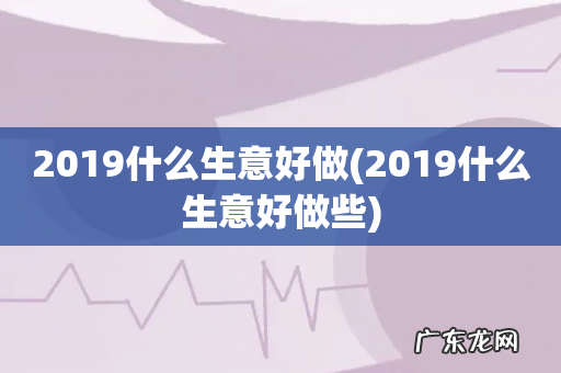 2019什么生意好做些 2019什么生意好做