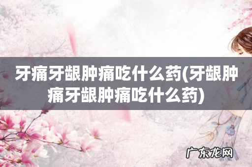 牙龈肿痛牙龈肿痛吃什么药 牙痛牙龈肿痛吃什么药