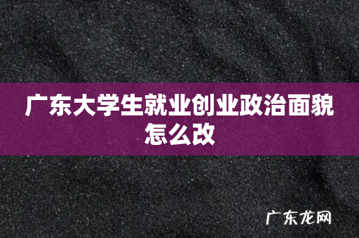 广东大学生就业创业政治面貌怎么改