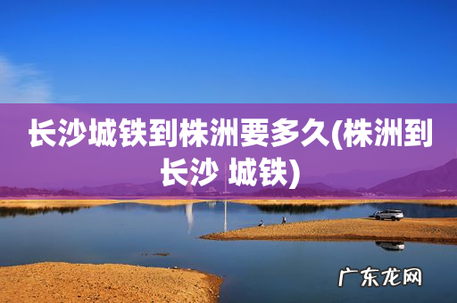 株洲到长沙 城铁 长沙城铁到株洲要多久