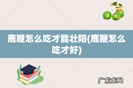 鹿鞭怎么吃才好 鹿鞭怎么吃才能壮阳