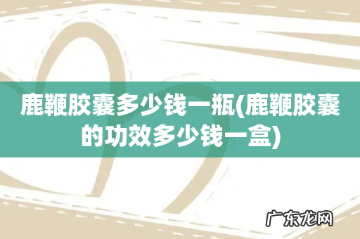 鹿鞭胶囊的功效多少钱一盒 鹿鞭胶囊多少钱一瓶