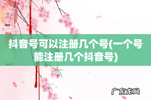 一个号能注册几个抖音号 抖音号可以注册几个号