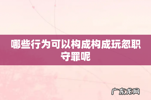 哪些行为可以构成构成玩忽职守罪呢