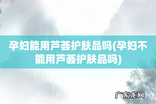 孕妇不能用芦荟护肤品吗 孕妇能用芦荟护肤品吗