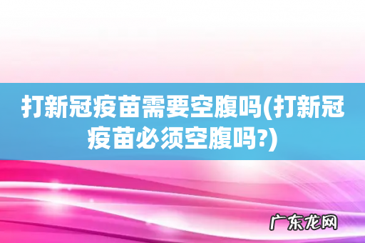 打新冠疫苗必须空腹吗? 打新冠疫苗需要空腹吗