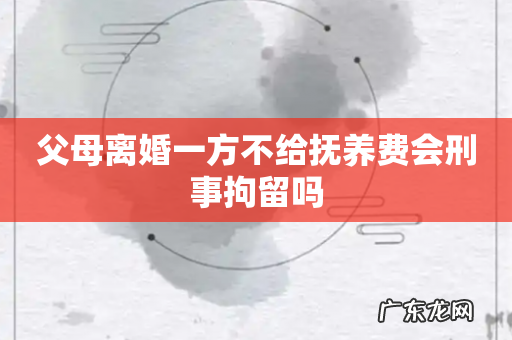 父母离婚一方不给抚养费会刑事拘留吗