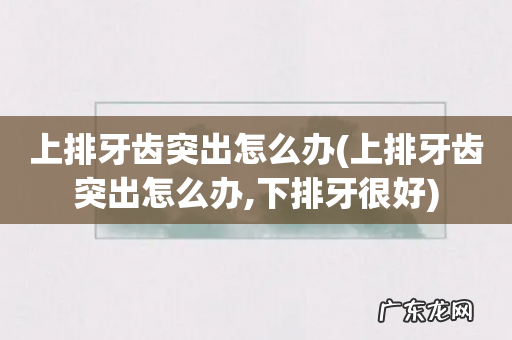 上排牙齿突出怎么办,下排牙很好 上排牙齿突出怎么办