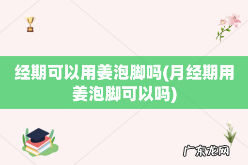 月经期用姜泡脚可以吗 经期可以用姜泡脚吗