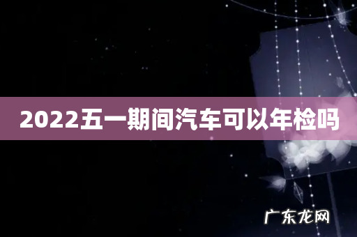 2022五一期间汽车可以年检吗