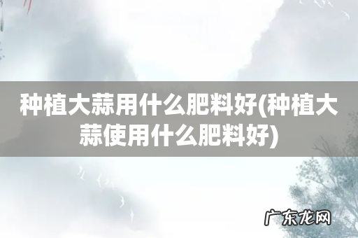 种植大蒜使用什么肥料好 种植大蒜用什么肥料好