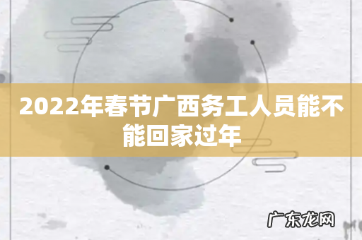 2022年春节广西务工人员能不能回家过年