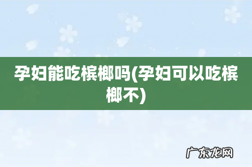 孕妇可以吃槟榔不 孕妇能吃槟榔吗