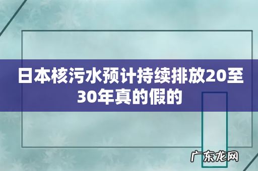 日本核污水预计持续排放20至30年真的假的