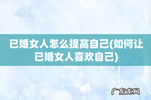 如何让已婚女人喜欢自己 已婚女人怎么提高自己