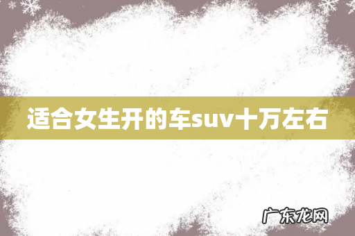 适合女生开的车suv十万左右