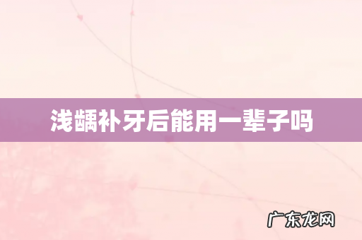 浅龋补牙后能用一辈子吗