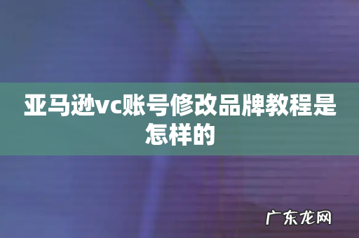 亚马逊vc账号修改品牌教程是怎样的