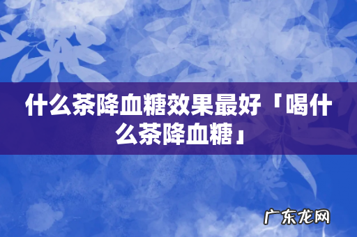 什么茶降血糖效果最好「喝什么茶降血糖」
