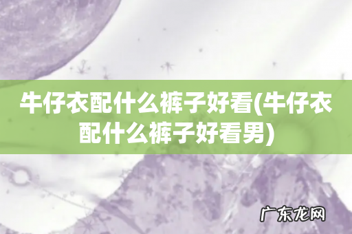 牛仔衣配什么裤子好看男 牛仔衣配什么裤子好看