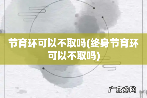 终身节育环可以不取吗 节育环可以不取吗