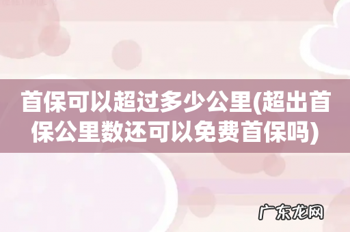 超出首保公里数还可以免费首保吗 首保可以超过多少公里