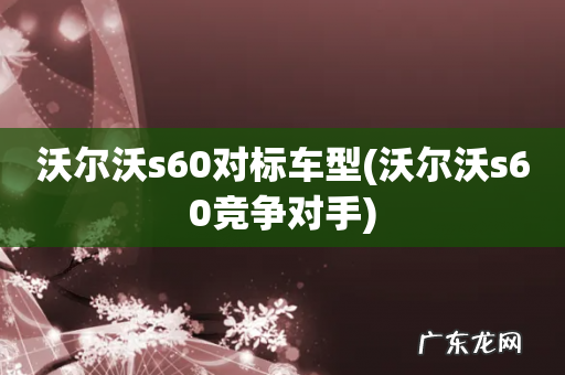 沃尔沃s60竞争对手 沃尔沃s60对标车型