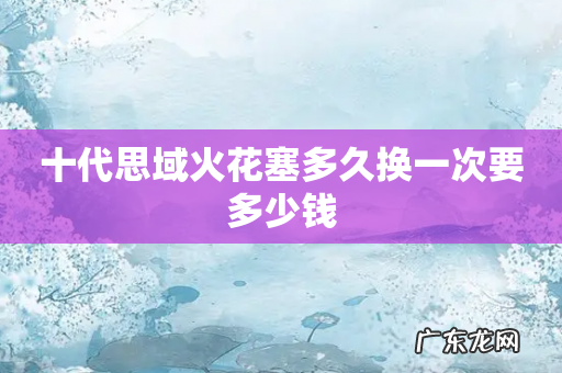 十代思域火花塞多久换一次要多少钱