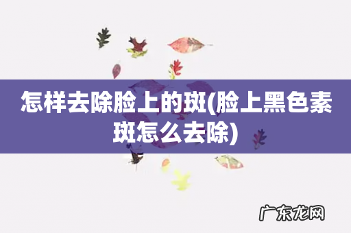脸上黑色素斑怎么去除 怎样去除脸上的斑