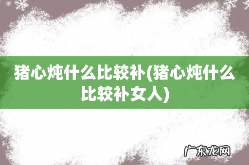 猪心炖什么比较补女人 猪心炖什么比较补