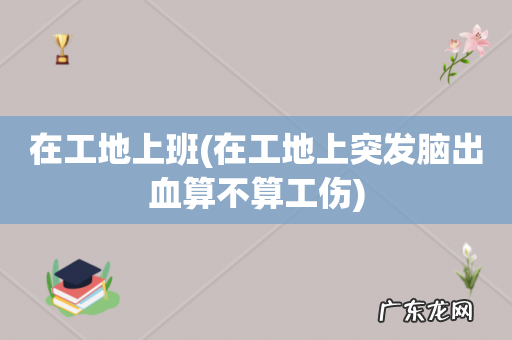 在工地上突发脑出血算不算工伤 在工地上班