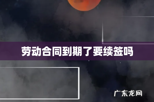 劳动合同到期了要续签吗