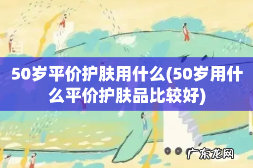 50岁用什么平价护肤品比较好 50岁平价护肤用什么