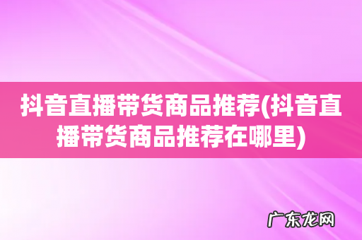 抖音直播带货商品推荐在哪里 抖音直播带货商品推荐