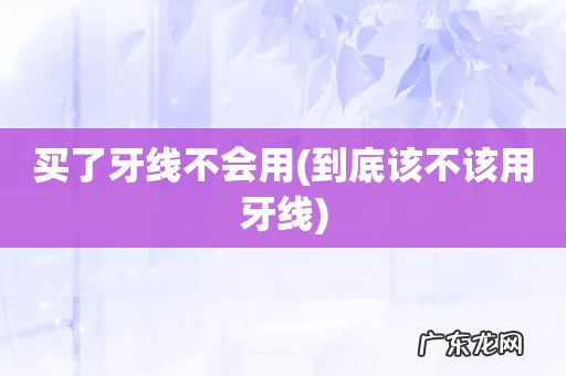 到底该不该用牙线 买了牙线不会用