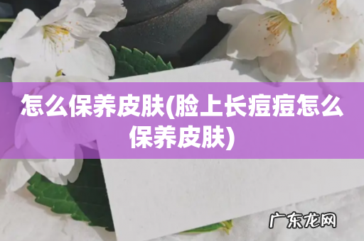 脸上长痘痘怎么保养皮肤 怎么保养皮肤