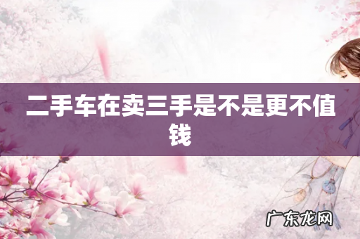 二手车在卖三手是不是更不值钱