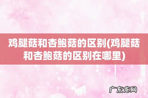 鸡腿菇和杏鲍菇的区别在哪里 鸡腿菇和杏鲍菇的区别