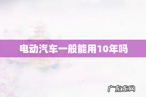 电动汽车一般能用10年吗