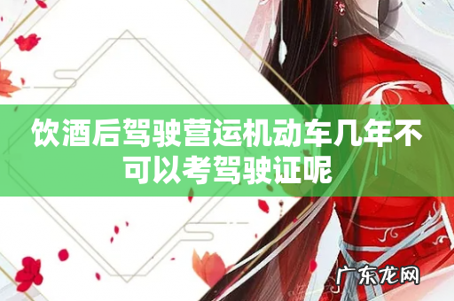 饮酒后驾驶营运机动车几年不可以考驾驶证呢