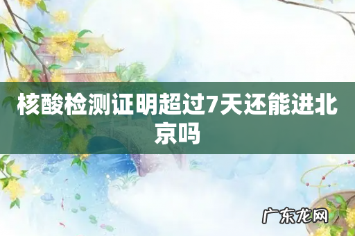 核酸检测证明超过7天还能进北京吗