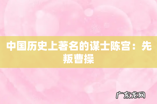 中国历史上著名的谋士陈宫:先叛曹操