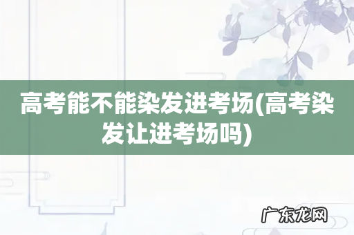 高考染发让进考场吗 高考能不能染发进考场