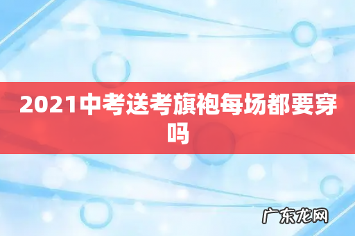 2021中考送考旗袍每场都要穿吗