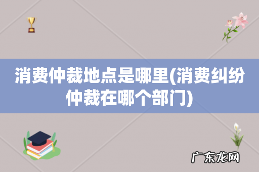 消费纠纷仲裁在哪个部门 消费仲裁地点是哪里