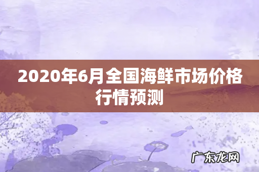 2020年6月全国海鲜市场价格行情预测