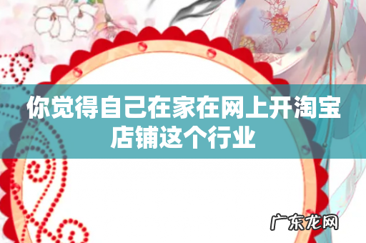 你觉得自己在家在网上开淘宝店铺这个行业