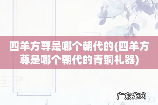 四羊方尊是哪个朝代的青铜礼器 四羊方尊是哪个朝代的