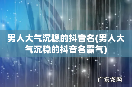 男人大气沉稳的抖音名霸气 男人大气沉稳的抖音名
