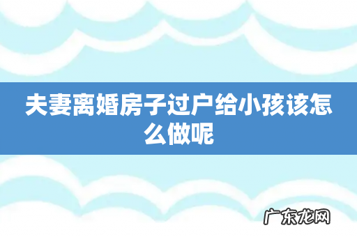 夫妻离婚房子过户给小孩该怎么做呢